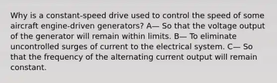 Why is a constant-speed drive used to control the speed of some aircraft engine-driven generators? A— So that the voltage output of the generator will remain within limits. B— To eliminate uncontrolled surges of current to the electrical system. C— So that the frequency of the alternating current output will remain constant.