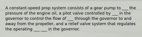 A constant-speed prop system consists of a gear pump to ___ the pressure of the engine oil, a pilot valve controlled by ___ in the governor to control the flow of ___ through the governor to and away from the propeller, and a relief valve system that regulates the operating ___ ___ in the governor.