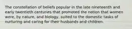 The constellation of beliefs popular in the late nineteenth and early twentieth centuries that promoted the notion that women were, by nature, and biology, suited to the domestic tasks of nurturing and caring for their husbands and children.