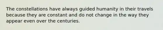 The constellations have always guided humanity in their travels because they are constant and do not change in the way they appear even over the centuries.