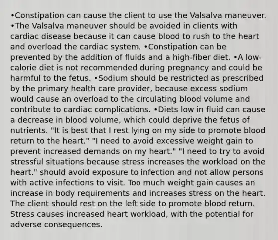 •Constipation can cause the client to use the Valsalva maneuver. •The Valsalva maneuver should be avoided in clients with cardiac disease because it can cause blood to rush to the heart and overload the cardiac system. •Constipation can be prevented by the addition of fluids and a high-fiber diet. •A low-calorie diet is not recommended during pregnancy and could be harmful to the fetus. •Sodium should be restricted as prescribed by the primary health care provider, because excess sodium would cause an overload to the circulating blood volume and contribute to cardiac complications. •Diets low in fluid can cause a decrease in blood volume, which could deprive the fetus of nutrients. "It is best that I rest lying on my side to promote blood return to the heart." "I need to avoid excessive weight gain to prevent increased demands on my heart." "I need to try to avoid stressful situations because stress increases the workload on the heart." should avoid exposure to infection and not allow persons with active infections to visit. Too much weight gain causes an increase in body requirements and increases stress on the heart. The client should rest on the left side to promote blood return. Stress causes increased heart workload, with the potential for adverse consequences.