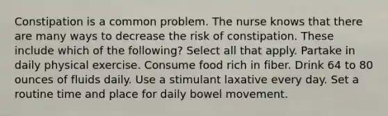 Constipation is a common problem. The nurse knows that there are many ways to decrease the risk of constipation. These include which of the following? Select all that apply. Partake in daily physical exercise. Consume food rich in fiber. Drink 64 to 80 ounces of fluids daily. Use a stimulant laxative every day. Set a routine time and place for daily bowel movement.