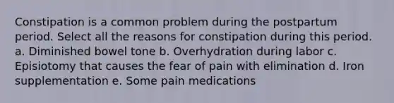 Constipation is a common problem during the postpartum period. Select all the reasons for constipation during this period. a. Diminished bowel tone b. Overhydration during labor c. Episiotomy that causes the fear of pain with elimination d. Iron supplementation e. Some pain medications