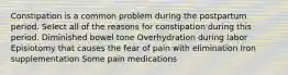 Constipation is a common problem during the postpartum period. Select all of the reasons for constipation during this period. Diminished bowel tone Overhydration during labor Episiotomy that causes the fear of pain with elimination Iron supplementation Some pain medications