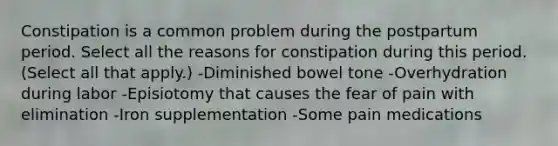 Constipation is a common problem during the postpartum period. Select all the reasons for constipation during this period. (Select all that apply.) -Diminished bowel tone -Overhydration during labor -Episiotomy that causes the fear of pain with elimination -Iron supplementation -Some pain medications