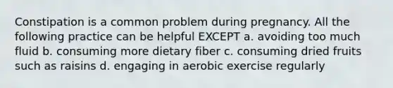 Constipation is a common problem during pregnancy. All the following practice can be helpful EXCEPT a. avoiding too much fluid b. consuming more dietary fiber c. consuming dried fruits such as raisins d. engaging in aerobic exercise regularly