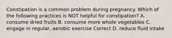 Constipation is a common problem during pregnancy. Which of the following practices is NOT helpful for constipation? A. consume dried fruits B. consume more whole vegetables C. engage in regular, aerobic exercise Correct D. reduce fluid intake