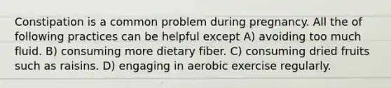 Constipation is a common problem during pregnancy. All the of following practices can be helpful except A) avoiding too much fluid. B) consuming more dietary fiber. C) consuming dried fruits such as raisins. D) engaging in aerobic exercise regularly.