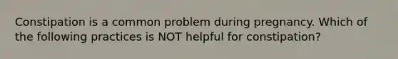 Constipation is a common problem during pregnancy. Which of the following practices is NOT helpful for constipation?