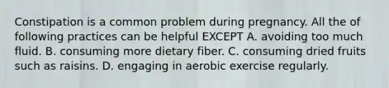 Constipation is a common problem during pregnancy. All the of following practices can be helpful EXCEPT A. avoiding too much fluid. B. consuming more dietary fiber. C. consuming dried fruits such as raisins. D. engaging in aerobic exercise regularly.