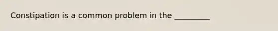 Constipation is a common problem in the _________