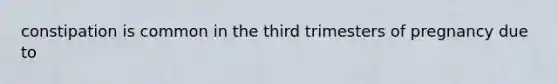 constipation is common in the third trimesters of pregnancy due to