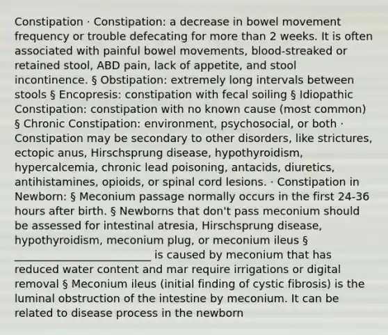 Constipation · Constipation: a decrease in bowel movement frequency or trouble defecating for more than 2 weeks. It is often associated with painful bowel movements, blood-streaked or retained stool, ABD pain, lack of appetite, and stool incontinence. § Obstipation: extremely long intervals between stools § Encopresis: constipation with fecal soiling § Idiopathic Constipation: constipation with no known cause (most common) § Chronic Constipation: environment, psychosocial, or both · Constipation may be secondary to other disorders, like strictures, ectopic anus, Hirschsprung disease, hypothyroidism, hypercalcemia, chronic lead poisoning, antacids, diuretics, antihistamines, opioids, or spinal cord lesions. · Constipation in Newborn: § Meconium passage normally occurs in the first 24-36 hours after birth. § Newborns that don't pass meconium should be assessed for intestinal atresia, Hirschsprung disease, hypothyroidism, meconium plug, or meconium ileus § _________________________ is caused by meconium that has reduced water content and mar require irrigations or digital removal § Meconium ileus (initial finding of cystic fibrosis) is the luminal obstruction of the intestine by meconium. It can be related to disease process in the newborn