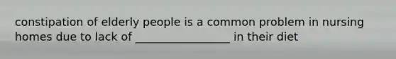 constipation of elderly people is a common problem in nursing homes due to lack of _________________ in their diet