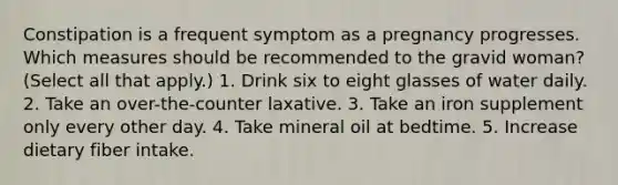 Constipation is a frequent symptom as a pregnancy progresses. Which measures should be recommended to the gravid woman? (Select all that apply.) 1. Drink six to eight glasses of water daily. 2. Take an over-the-counter laxative. 3. Take an iron supplement only every other day. 4. Take mineral oil at bedtime. 5. Increase dietary fiber intake.