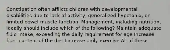 Constipation often afflicts children with developmental disabilities due to lack of activity, generalized hypotonia, or limited bowel muscle function. Management, including nutrition, ideally should include which of the following? Maintain adequate fluid intake, exceeding the daily requirement for age Increase fiber content of the diet Increase daily exercise All of these