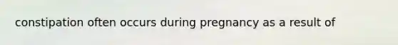 constipation often occurs during pregnancy as a result of