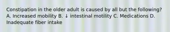 Constipation in the older adult is caused by all but the following? A. Increased mobility B. ↓ intestinal motility C. Medications D. Inadequate fiber intake