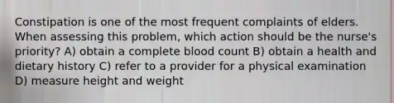 Constipation is one of the most frequent complaints of elders. When assessing this problem, which action should be the nurse's priority? A) obtain a complete blood count B) obtain a health and dietary history C) refer to a provider for a physical examination D) measure height and weight