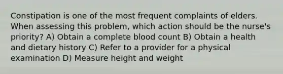 Constipation is one of the most frequent complaints of elders. When assessing this problem, which action should be the nurse's priority? A) Obtain a complete blood count B) Obtain a health and dietary history C) Refer to a provider for a physical examination D) Measure height and weight