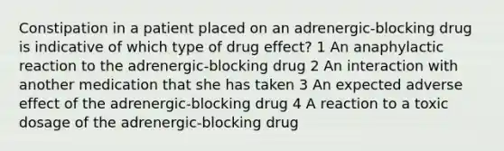 Constipation in a patient placed on an adrenergic-blocking drug is indicative of which type of drug effect? 1 An anaphylactic reaction to the adrenergic-blocking drug 2 An interaction with another medication that she has taken 3 An expected adverse effect of the adrenergic-blocking drug 4 A reaction to a toxic dosage of the adrenergic-blocking drug