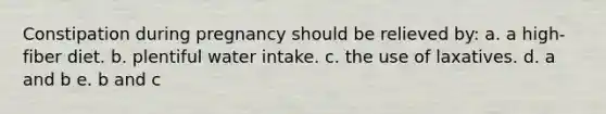 Constipation during pregnancy should be relieved by: a. a high-fiber diet. b. plentiful water intake. c. the use of laxatives. d. a and b e. b and c