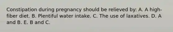 Constipation during pregnancy should be relieved by: A. A high-fiber diet. B. Plentiful water intake. C. The use of laxatives. D. A and B. E. B and C.