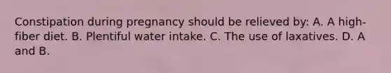 Constipation during pregnancy should be relieved by: A. A high-fiber diet. B. Plentiful water intake. C. The use of laxatives. D. A and B.