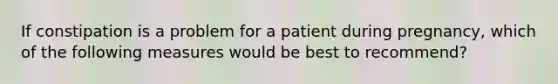 If constipation is a problem for a patient during pregnancy, which of the following measures would be best to recommend?