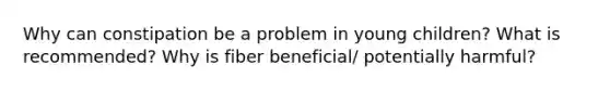 Why can constipation be a problem in young children? What is recommended? Why is fiber beneficial/ potentially harmful?