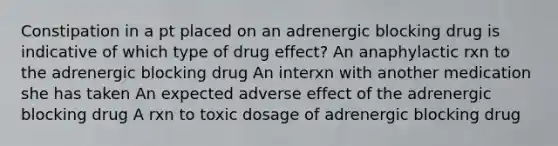 Constipation in a pt placed on an adrenergic blocking drug is indicative of which type of drug effect? An anaphylactic rxn to the adrenergic blocking drug An interxn with another medication she has taken An expected adverse effect of the adrenergic blocking drug A rxn to toxic dosage of adrenergic blocking drug