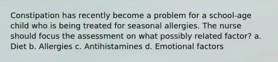 Constipation has recently become a problem for a school-age child who is being treated for seasonal allergies. The nurse should focus the assessment on what possibly related factor? a. Diet b. Allergies c. Antihistamines d. Emotional factors