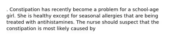 . Constipation has recently become a problem for a school-age girl. She is healthy except for seasonal allergies that are being treated with antihistamines. The nurse should suspect that the constipation is most likely caused by