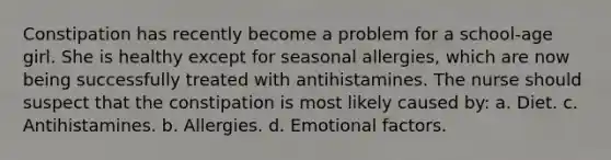 Constipation has recently become a problem for a school-age girl. She is healthy except for seasonal allergies, which are now being successfully treated with antihistamines. The nurse should suspect that the constipation is most likely caused by: a. Diet. c. Antihistamines. b. Allergies. d. Emotional factors.