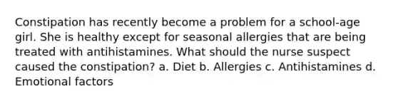 Constipation has recently become a problem for a school-age girl. She is healthy except for seasonal allergies that are being treated with antihistamines. What should the nurse suspect caused the constipation? a. Diet b. Allergies c. Antihistamines d. Emotional factors