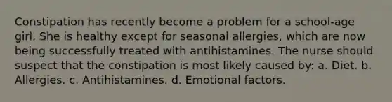 Constipation has recently become a problem for a school-age girl. She is healthy except for seasonal allergies, which are now being successfully treated with antihistamines. The nurse should suspect that the constipation is most likely caused by: a. Diet. b. Allergies. c. Antihistamines. d. Emotional factors.