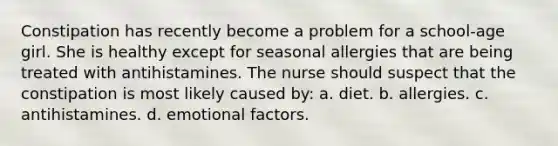 Constipation has recently become a problem for a school-age girl. She is healthy except for seasonal allergies that are being treated with antihistamines. The nurse should suspect that the constipation is most likely caused by: a. diet. b. allergies. c. antihistamines. d. emotional factors.