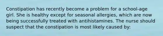 Constipation has recently become a problem for a school-age girl. She is healthy except for seasonal allergies, which are now being successfully treated with antihistamines. The nurse should suspect that the constipation is most likely caused by: