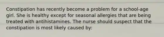 Constipation has recently become a problem for a school-age girl. She is healthy except for seasonal allergies that are being treated with antihistamines. The nurse should suspect that the constipation is most likely caused by: