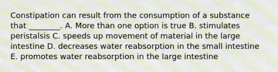 Constipation can result from the consumption of a substance that ________. A. More than one option is true B. stimulates peristalsis C. speeds up movement of material in the large intestine D. decreases water reabsorption in the small intestine E. promotes water reabsorption in the large intestine