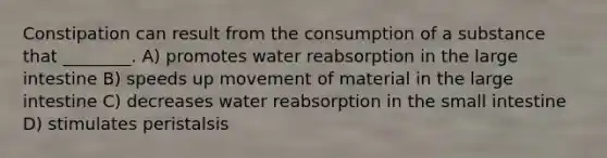 Constipation can result from the consumption of a substance that ________. A) promotes water reabsorption in the large intestine B) speeds up movement of material in the large intestine C) decreases water reabsorption in the small intestine D) stimulates peristalsis