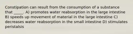 Constipation can result from the consumption of a substance that _____. A) promotes water reabsorption in the large intestine B) speeds up movement of material in the large intestine C) decreases water reabsorption in the small intestine D) stimulates peristalsis