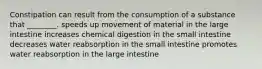 Constipation can result from the consumption of a substance that ________. speeds up movement of material in the large intestine increases chemical digestion in the small intestine decreases water reabsorption in the small intestine promotes water reabsorption in the large intestine