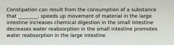 Constipation can result from the consumption of a substance that ________. speeds up movement of material in the large intestine increases chemical digestion in the small intestine decreases water reabsorption in the small intestine promotes water reabsorption in the large intestine