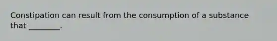 Constipation can result from the consumption of a substance that ________.