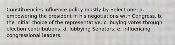 Constituencies influence policy mostly by Select one: a. empowering the president in his negotiations with Congress. b. the initial choice of the representative. c. buying votes through election contributions. d. lobbying Senators. e. influencing congressional leaders.