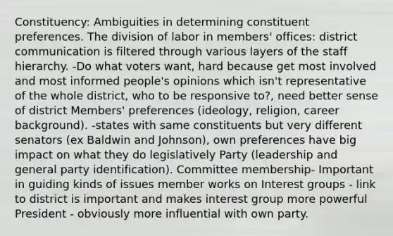 Constituency: Ambiguities in determining constituent preferences. The division of labor in members' offices: district communication is filtered through various layers of the staff hierarchy. -Do what voters want, hard because get most involved and most informed people's opinions which isn't representative of the whole district, who to be responsive to?, need better sense of district Members' preferences (ideology, religion, career background). -states with same constituents but very different senators (ex Baldwin and Johnson), own preferences have big impact on what they do legislatively Party (leadership and general party identification). Committee membership- Important in guiding kinds of issues member works on Interest groups - link to district is important and makes interest group more powerful President - obviously more influential with own party.