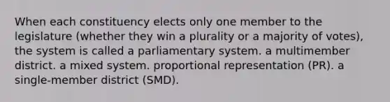 When each constituency elects only one member to the legislature (whether they win a plurality or a majority of votes), the system is called a parliamentary system. a multimember district. a mixed system. proportional representation (PR). a single-member district (SMD).