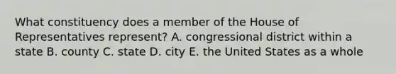 What constituency does a member of the House of Representatives represent? A. congressional district within a state B. county C. state D. city E. the United States as a whole