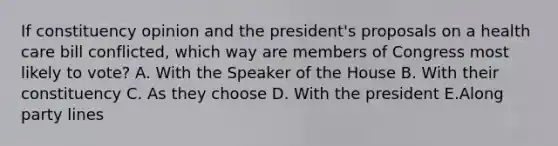 If constituency opinion and the president's proposals on a health care bill conflicted, which way are members of Congress most likely to vote? A. With the Speaker of the House B. With their constituency C. As they choose D. With the president E.Along party lines